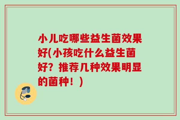 小儿吃哪些益生菌效果好(小孩吃什么益生菌好？推荐几种效果明显的菌种！)