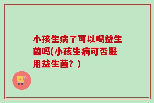 小孩生了可以喝益生菌吗(小孩生可否服用益生菌？)
