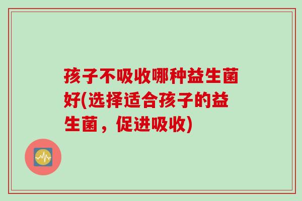 孩子不吸收哪种益生菌好(选择适合孩子的益生菌，促进吸收)