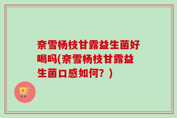 奈雪杨枝甘露益生菌好喝吗(奈雪杨枝甘露益生菌口感如何？)