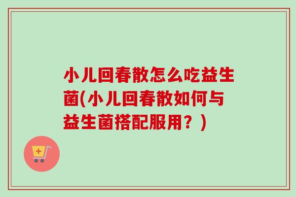 小儿回春散怎么吃益生菌(小儿回春散如何与益生菌搭配服用？)