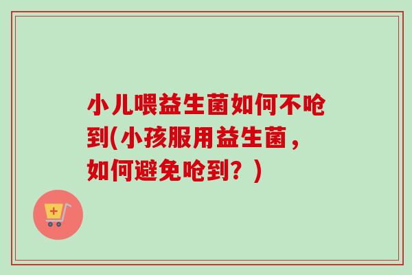 小儿喂益生菌如何不呛到(小孩服用益生菌，如何避免呛到？)