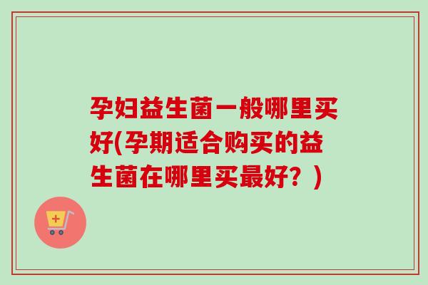 孕妇益生菌一般哪里买好(孕期适合购买的益生菌在哪里买好？)