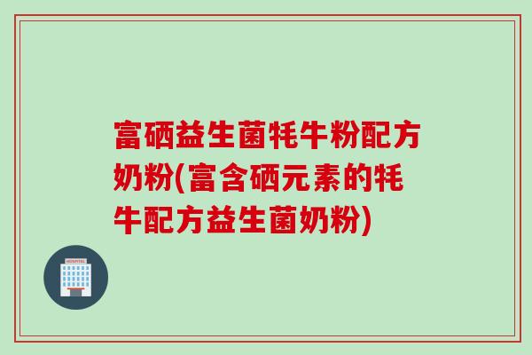 富硒益生菌牦牛粉配方奶粉(富含硒元素的牦牛配方益生菌奶粉) 富硒益生菌牦牛粉配方奶粉(富含硒元素的牦牛配方益生菌奶粉)