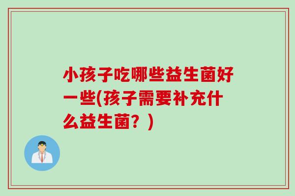 小孩子吃哪些益生菌好一些(孩子需要补充什么益生菌？)