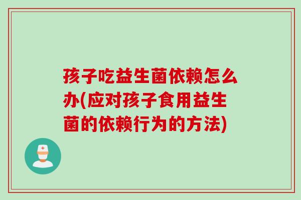 孩子吃益生菌依赖怎么办(应对孩子食用益生菌的依赖行为的方法)