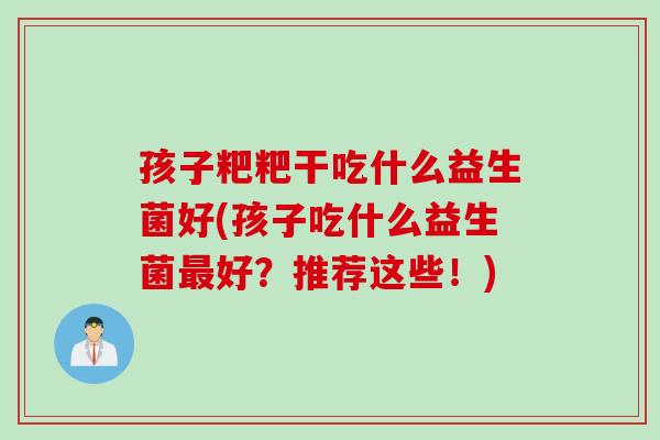 孩子粑粑干吃什么益生菌好(孩子吃什么益生菌好?推荐这些!) 孩子粑粑干吃什么益生菌好(孩子吃什么益生菌好?推荐这些!)