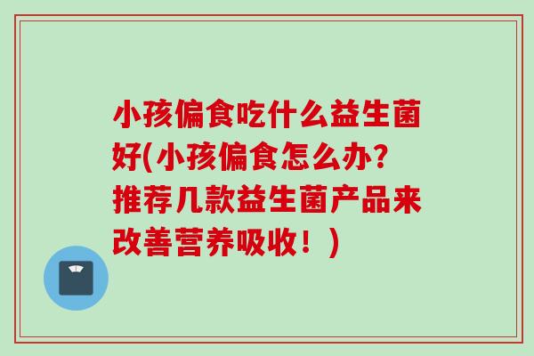 小孩偏食吃什么益生菌好(小孩偏食怎么办？推荐几款益生菌产品来改善营养吸收！)