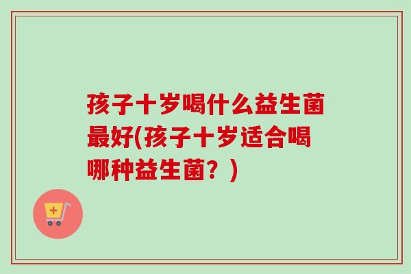 孩子十岁喝什么益生菌好(孩子十岁适合喝哪种益生菌？)