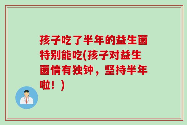 孩子吃了半年的益生菌特别能吃(孩子对益生菌情有独钟,坚持半年啦!) 孩子吃了半年的益生菌特别能吃(孩子对益生菌情有独钟,坚持半年啦!)