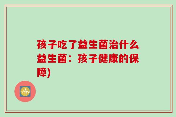 孩子吃了益生菌什么益生菌:孩子健康的保障) 孩子吃了益生菌什么益生菌:孩子健康的保障)