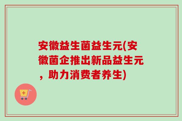 安徽益生菌益生元(安徽菌企推出新品益生元,助力消费者养生) 安徽益生菌益生元(安徽菌企推出新品益生元,助力消费者养生)