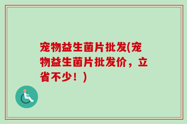 宠物益生菌片批发(宠物益生菌片批发价，立省不少！)