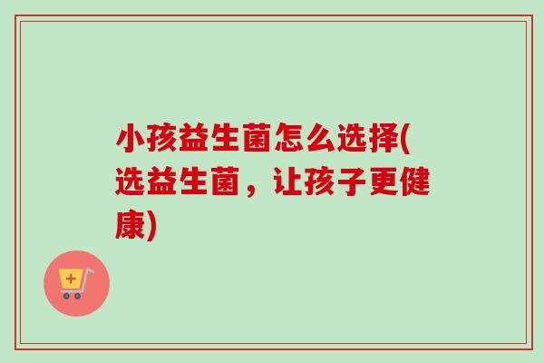 小孩益生菌怎么选择(选益生菌，让孩子更健康)