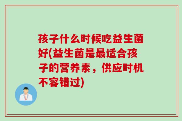 孩子什么时候吃益生菌好(益生菌是适合孩子的营养素,供应时机不容错过) 孩子什么时候吃益生菌好(益生菌是适合孩子的营养素,供应时机不容错过)