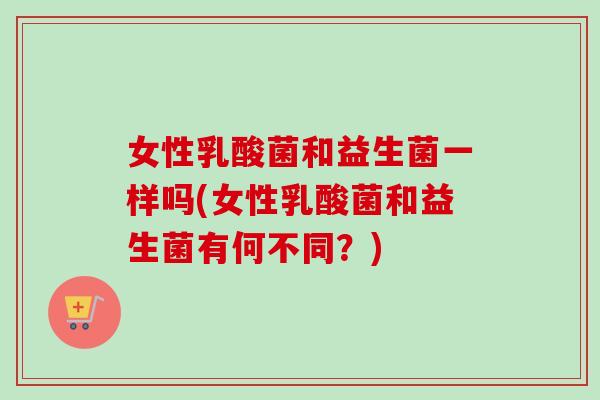 女性乳酸菌和益生菌一样吗(女性乳酸菌和益生菌有何不同?) 女性乳酸菌和益生菌一样吗(女性乳酸菌和益生菌有何不同?)
