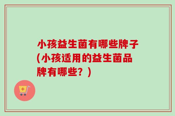 小孩益生菌有哪些牌子(小孩适用的益生菌品牌有哪些?) 小孩益生菌有哪些牌子(小孩适用的益生菌品牌有哪些?)