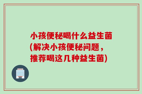 小孩喝什么益生菌(解决小孩问题，推荐喝这几种益生菌)