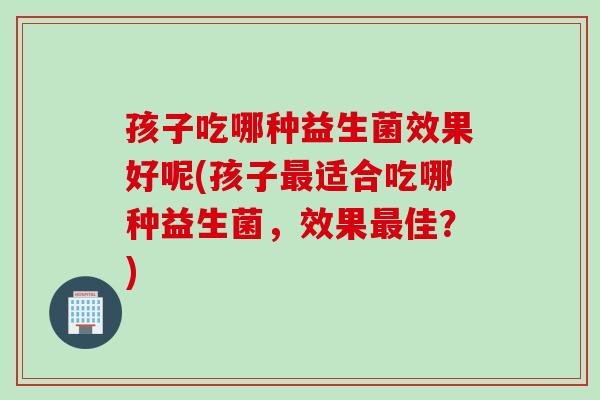 孩子吃哪种益生菌效果好呢(孩子适合吃哪种益生菌，效果佳？)