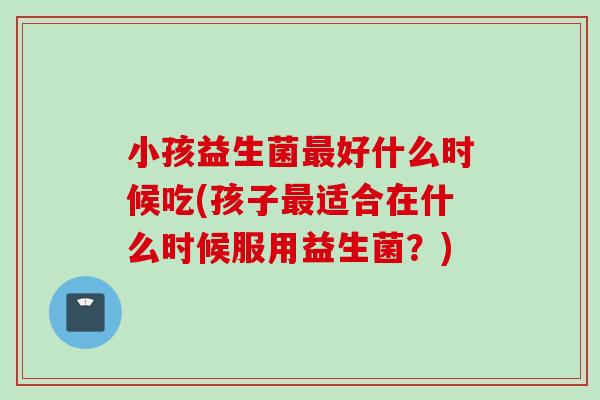 小孩益生菌好什么时候吃(孩子适合在什么时候服用益生菌？)