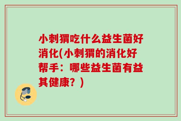小刺猬吃什么益生菌好消化(小刺猬的消化好帮手:哪些益生菌有益其健康?) 小刺猬吃什么益生菌好消化(小刺猬的消化好帮手:哪些益生菌有益其健康?)