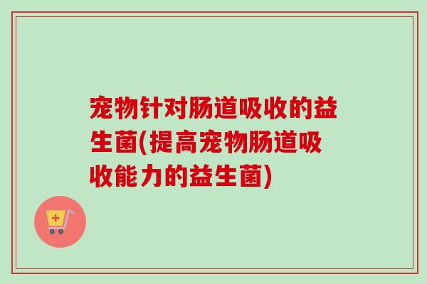 宠物针对肠道吸收的益生菌(提高宠物肠道吸收能力的益生菌) 宠物针对肠道吸收的益生菌(提高宠物肠道吸收能力的益生菌)