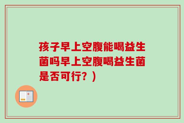 孩子早上空腹能喝益生菌吗早上空腹喝益生菌是否可行?) 孩子早上空腹能喝益生菌吗早上空腹喝益生菌是否可行?)