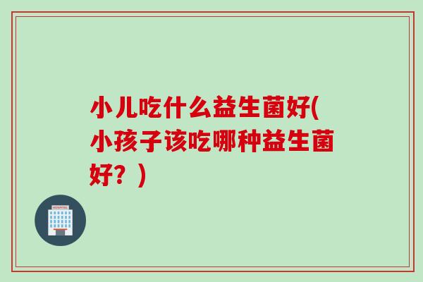 小儿吃什么益生菌好(小孩子该吃哪种益生菌好?) 小儿吃什么益生菌好(小孩子该吃哪种益生菌好?)