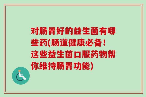 对肠胃好的益生菌有哪些药(肠道健康必备!这些益生菌口服帮你维持肠胃功能) 对肠胃好的益生菌有哪些药(肠道健康必备!这些益生菌口服帮你维持肠胃功能)