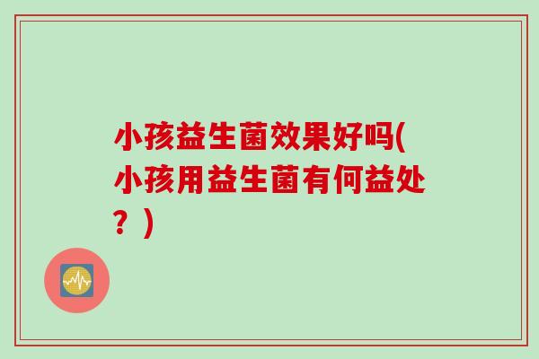 小孩益生菌效果好吗(小孩用益生菌有何益处？)