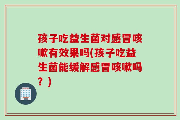 孩子吃益生菌对有效果吗(孩子吃益生菌能缓解吗?) 孩子吃益生菌对有效果吗(孩子吃益生菌能缓解吗?)