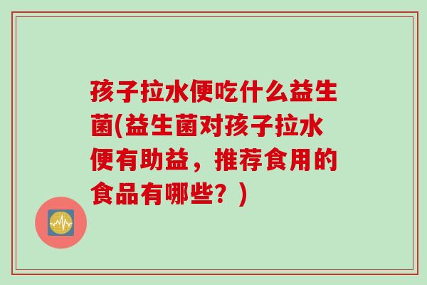 孩子拉水便吃什么益生菌(益生菌对孩子拉水便有助益,推荐食用的食品有哪些?) 孩子拉水便吃什么益生菌(益生菌对孩子拉水便有助益,推荐食用的食品有哪些?)