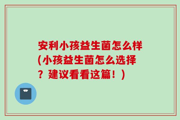 安利小孩益生菌怎么样(小孩益生菌怎么选择?建议看看这篇!) 安利小孩益生菌怎么样(小孩益生菌怎么选择?建议看看这篇!)