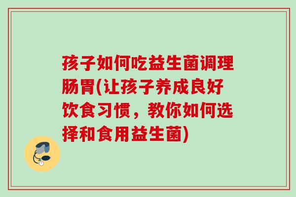 孩子如何吃益生菌调理肠胃(让孩子养成良好饮食习惯,教你如何选择和食用益生菌) 孩子如何吃益生菌调理肠胃(让孩子养成良好饮食习惯,教你如何选择和食用益生菌)