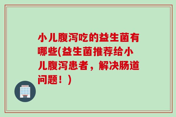 小儿吃的益生菌有哪些(益生菌推荐给小儿患者，解决肠道问题！)