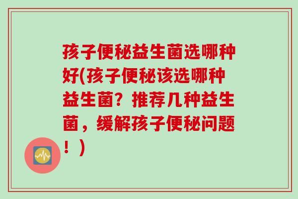 孩子益生菌选哪种好(孩子该选哪种益生菌?推荐几种益生菌,缓解孩子问题!) 孩子益生菌选哪种好(孩子该选哪种益生菌?推荐几种益生菌,缓解孩子问题!)