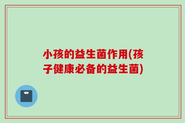 小孩的益生菌作用(孩子健康必备的益生菌) 小孩的益生菌作用(孩子健康必备的益生菌)