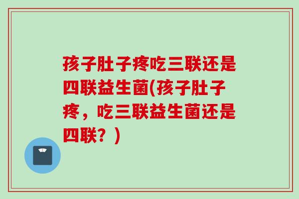 孩子肚子疼吃三联还是四联益生菌(孩子肚子疼,吃三联益生菌还是四联?) 孩子肚子疼吃三联还是四联益生菌(孩子肚子疼,吃三联益生菌还是四联?)