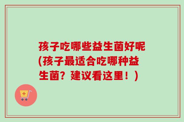 孩子吃哪些益生菌好呢(孩子适合吃哪种益生菌？建议看这里！)