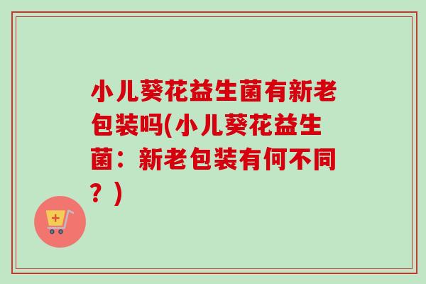 小儿葵花益生菌有新老包装吗(小儿葵花益生菌:新老包装有何不同?) 小儿葵花益生菌有新老包装吗(小儿葵花益生菌:新老包装有何不同?)