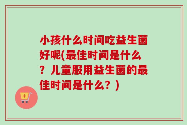 小孩什么时间吃益生菌好呢(佳时间是什么？儿童服用益生菌的佳时间是什么？)