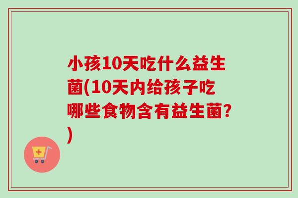 小孩10天吃什么益生菌(10天内给孩子吃哪些食物含有益生菌?) 小孩10天吃什么益生菌(10天内给孩子吃哪些食物含有益生菌?)
