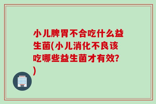 小儿脾胃不合吃什么益生菌(小儿该吃哪些益生菌才有效？)
