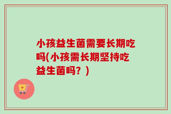 小孩益生菌需要长期吃吗(小孩需长期坚持吃益生菌吗?) 小孩益生菌需要长期吃吗(小孩需长期坚持吃益生菌吗?)