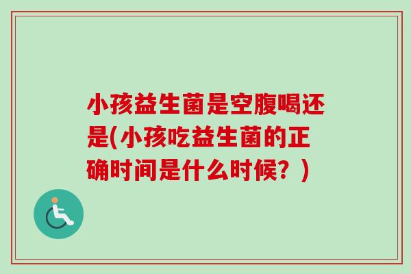 小孩益生菌是空腹喝还是(小孩吃益生菌的正确时间是什么时候?) 小孩益生菌是空腹喝还是(小孩吃益生菌的正确时间是什么时候?)