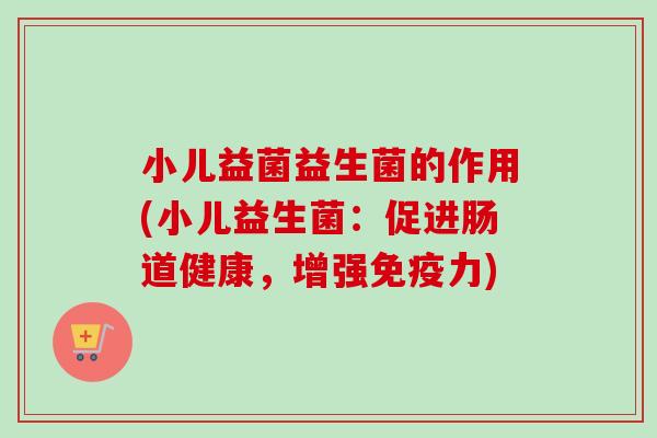 小儿益菌益生菌的作用(小儿益生菌:促进肠道健康,增强力) 小儿益菌益生菌的作用(小儿益生菌:促进肠道健康,增强力)