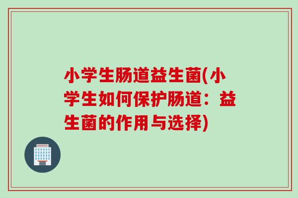小学生肠道益生菌(小学生如何保护肠道：益生菌的作用与选择)