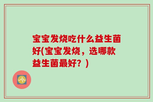 宝宝发烧吃什么益生菌好(宝宝发烧,选哪款益生菌好?) 宝宝发烧吃什么益生菌好(宝宝发烧,选哪款益生菌好?)