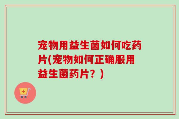 宠物用益生菌如何吃药片(宠物如何正确服用益生菌药片?) 宠物用益生菌如何吃药片(宠物如何正确服用益生菌药片?)