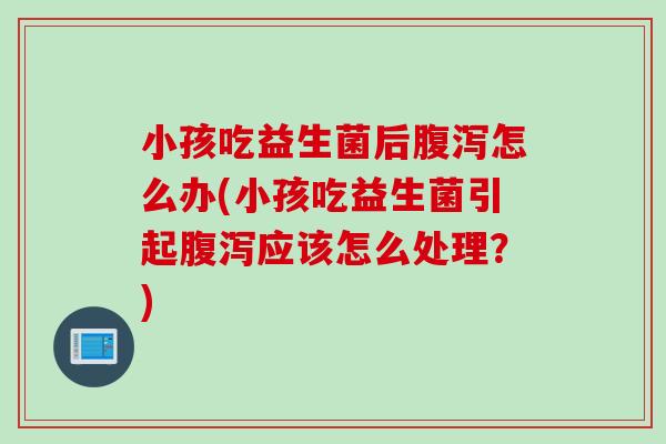 小孩吃益生菌后腹泻怎么办(小孩吃益生菌引起腹泻应该怎么处理？)
